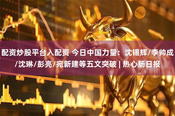 配资炒股平台入配资 今日中国力量：沈锡辉/李帅成/沈琳/彭亮/宛新建等五文突破 | 热心肠日报