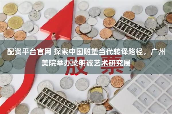 配资平台官网 探索中国雕塑当代转译路径，广州美院举办梁明诚艺术研究展