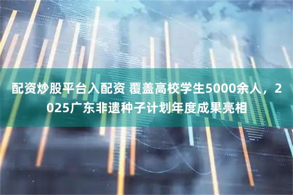 配资炒股平台入配资 覆盖高校学生5000余人，2025广东非遗种子计划年度成果亮相