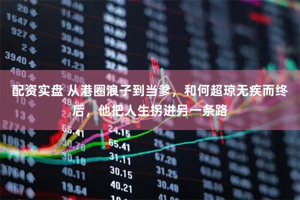 配资实盘 从港圈浪子到当爹，和何超琼无疾而终后，他把人生拐进另一条路
