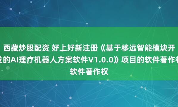西藏炒股配资 好上好新注册《基于移远智能模块开发的AI理疗机器人方案软件V1.0.0》项目的软件著作权