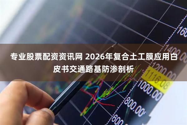 专业股票配资资讯网 2026年复合土工膜应用白皮书交通路基防渗剖析