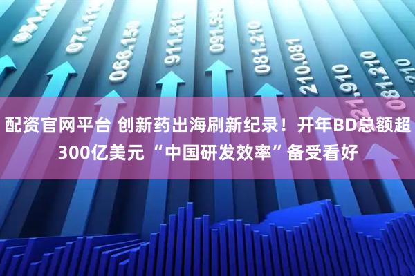 配资官网平台 创新药出海刷新纪录！开年BD总额超300亿美元 “中国研发效率”备受看好