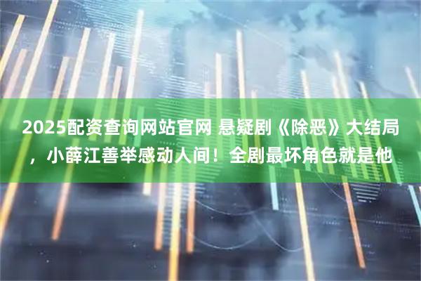2025配资查询网站官网 悬疑剧《除恶》大结局，小薛江善举感动人间！全剧最坏角色就是他