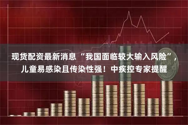 现货配资最新消息 “我国面临较大输入风险”，儿童易感染且传染性强！中疾控专家提醒