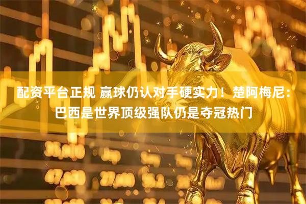 配资平台正规 赢球仍认对手硬实力！楚阿梅尼：巴西是世界顶级强队仍是夺冠热门