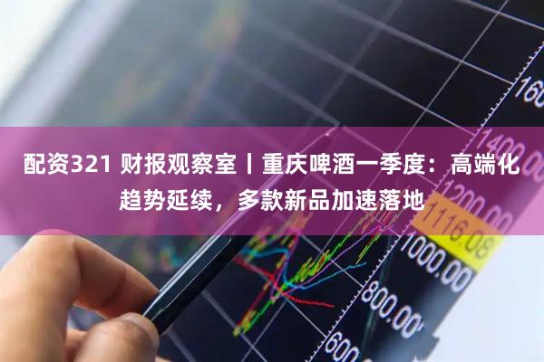 配资321 财报观察室丨重庆啤酒一季度：高端化趋势延续，多款新品加速落地