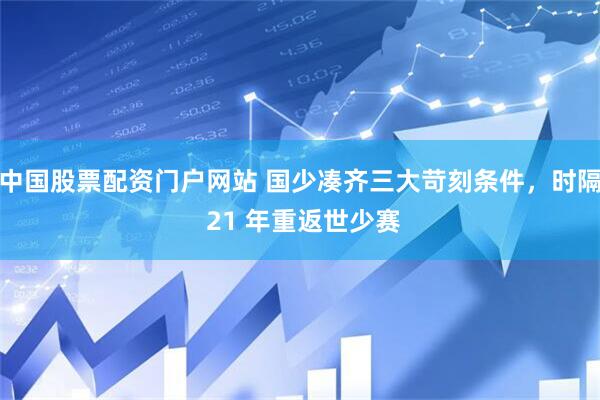 中国股票配资门户网站 国少凑齐三大苛刻条件，时隔 21 年重返世少赛