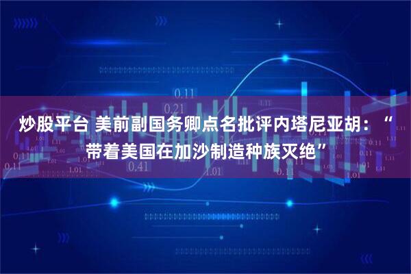 炒股平台 美前副国务卿点名批评内塔尼亚胡：“带着美国在加沙制造种族灭绝”