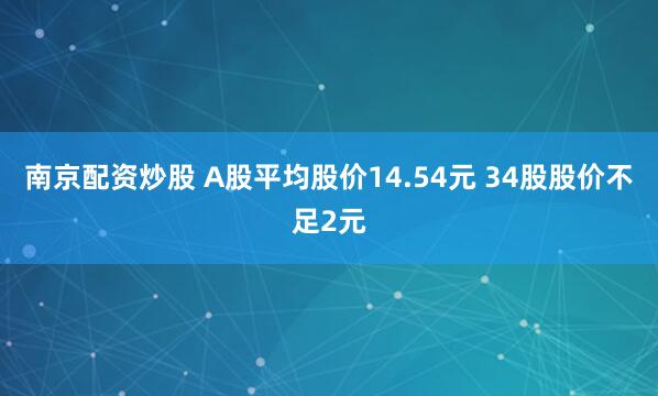 南京配资炒股 A股平均股价14.54元 34股股价不足2元