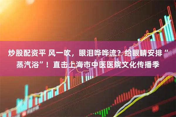 炒股配资平 风一吹，眼泪哗哗流？给眼睛安排“蒸汽浴”！直击上海市中医医院文化传播季